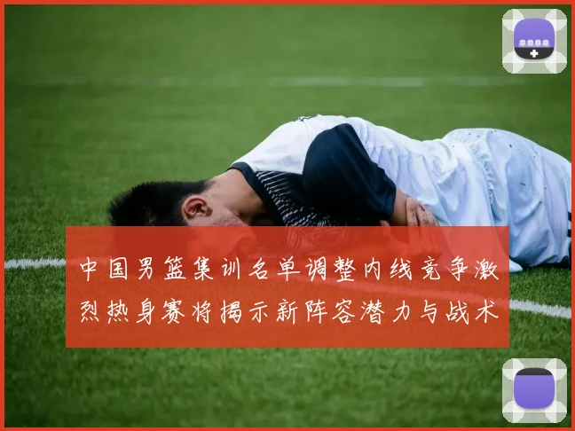 中国男篮集训名单调整内线竞争激烈热身赛将揭示新阵容潜力与战术布局