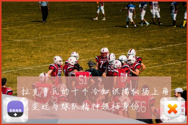 拉克鲁瓦的十个冷知识揭秘场上角色变迁与球队精神领袖身份
