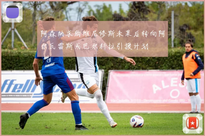 阿森纳求购维尼修斯未果后转向阿尔瓦雷斯或巴尔科拉引援计划
