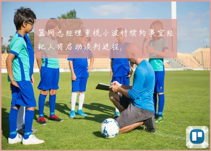篮网总经理重视小波特续约事宜经纪人将启动谈判进程
