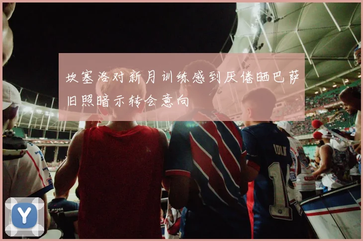 坎塞洛对新月训练感到厌倦晒巴萨旧照暗示转会意向